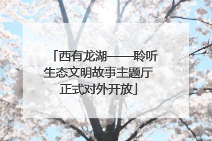 西有龙湖——聆听生态文明故事主题厅正式对外开放