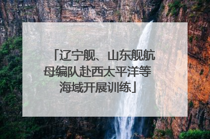 辽宁舰、山东舰航母编队赴西太平洋等海域开展训练