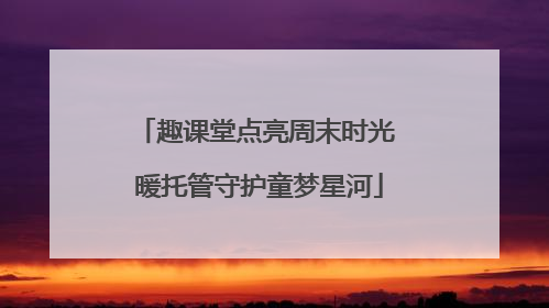 趣课堂点亮周末时光 暖托管守护童梦星河