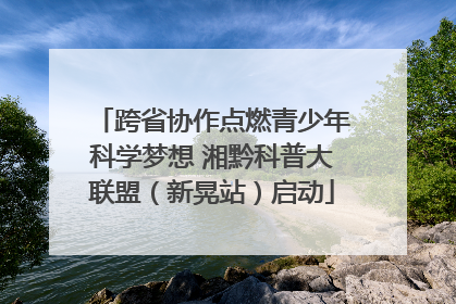 跨省协作点燃青少年科学梦想 湘黔科普大联盟（新晃站）启动