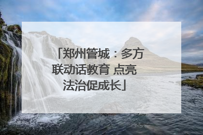 郑州管城：多方联动话教育 点亮法治促成长