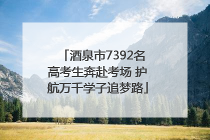酒泉市7392名高考生奔赴考场 护航万千学子追梦路