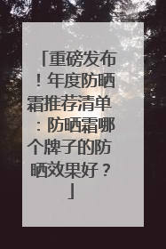重磅发布！年度防晒霜推荐清单：防晒霜哪个牌子的防晒效果好？