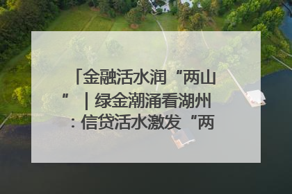 金融活水润“两山”｜绿金潮涌看湖州：信贷活水激发“两山”转化势能