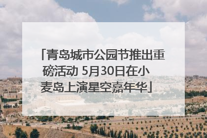 青岛城市公园节推出重磅活动 5月30日在小麦岛上演星空嘉年华