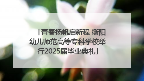 青春扬帆启新程 衡阳幼儿师范高等专科学校举行2025届毕业典礼