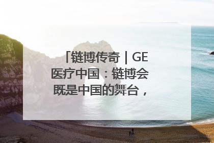 链博传奇｜GE医疗中国：链博会既是中国的舞台，也是世界的橱窗