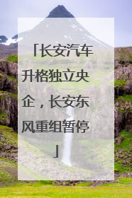 长安汽车升格独立央企，长安东风重组暂停