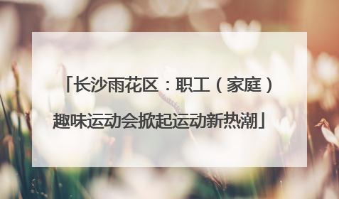 长沙雨花区：职工（家庭）趣味运动会掀起运动新热潮