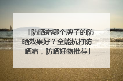 防晒霜哪个牌子的防晒效果好？全能抗打防晒霜，防晒好物推荐