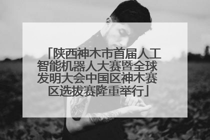 陕西神木市首届人工智能机器人大赛暨全球发明大会中国区神木赛区选拔赛隆重举行