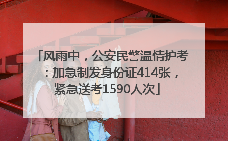 风雨中，公安民警温情护考：加急制发身份证414张，紧急送考1590人次