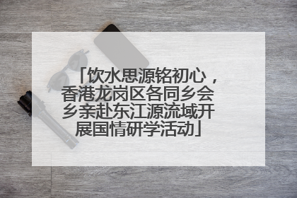 饮水思源铭初心，香港龙岗区各同乡会乡亲赴东江源流域开展国情研学活动