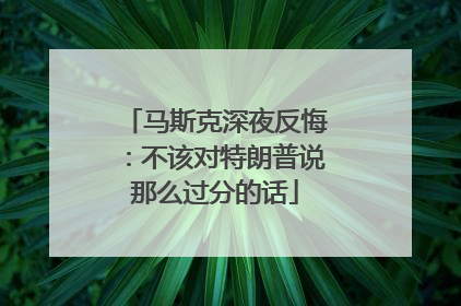 马斯克深夜反悔：不该对特朗普说那么过分的话