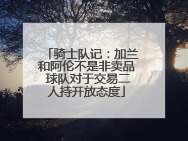 骑士队记：加兰和阿伦不是非卖品 球队对于交易二人持开放态度