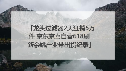 龙头过滤器2天狂销5万件 京东京喜自营618刷新余姚产业带出货纪录