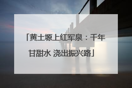 黄土塬上红军泉：千年甘甜水 浇出振兴路