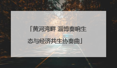 黄河湾畔 淄博奏响生态与经济共生协奏曲