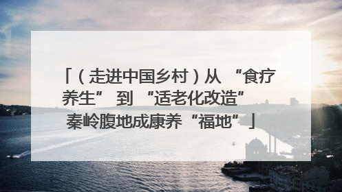 （走进中国乡村）从 “食疗养生” 到 “适老化改造” 秦岭腹地成康养“福地”