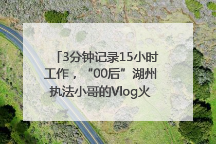 3分钟记录15小时工作，“00后”湖州执法小哥的Vlog火了，还被网友点赞