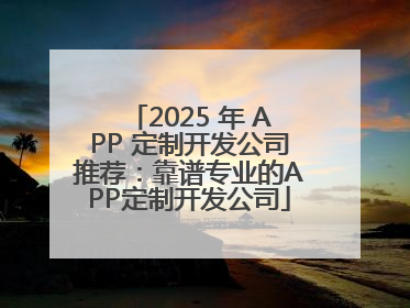 2025 年 APP 定制开发公司推荐：靠谱专业的APP定制开发公司