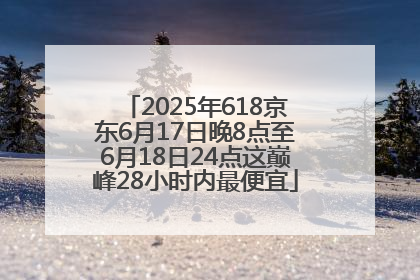 2025年618京东6月17日晚8点至6月18日24点这巅峰28小时内最便宜