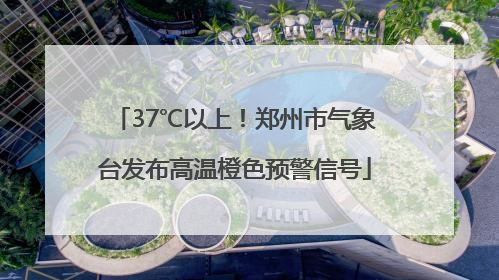 37℃以上！郑州市气象台发布高温橙色预警信号