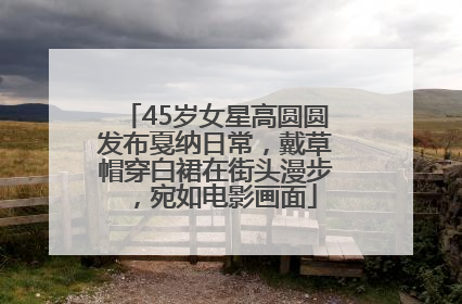 45岁女星高圆圆发布戛纳日常，戴草帽穿白裙在街头漫步，宛如电影画面