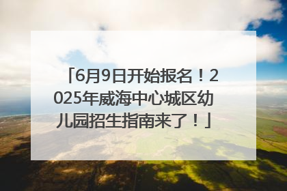 6月9日开始报名！2025年威海中心城区幼儿园招生指南来了！
