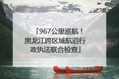 967公里巡航！黑龙江跨区域航道行政执法联合检查