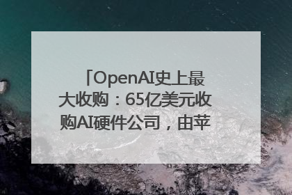 OpenAI史上最大收购：65亿美元收购AI硬件公司，由苹果前设计总监创办