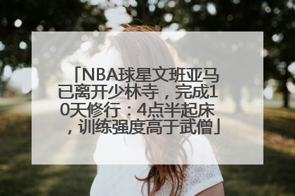 NBA球星文班亚马已离开少林寺，完成10天修行：4点半起床，训练强度高于武僧
